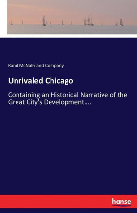 Unrivaled Chicago: Containing an Historical Narrative of the Great City's Development....