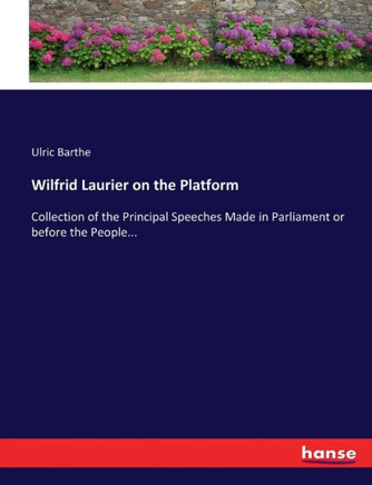 Wilfrid Laurier on the Platform: Collection of the Principal Speeches Made in Parliament or before the People...