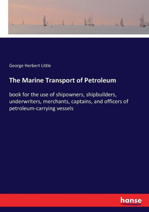 The Marine Transport of Petroleum: book for the use of shipowners, shipbuilders, underwriters, merchants, captains, and officers of petroleum-carrying