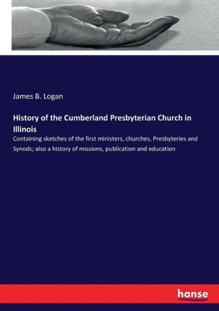 History of the Cumberland Presbyterian Church in Illinois: Containing sketches of the first ministers, churches, Presbyteries and Synods; also a histo