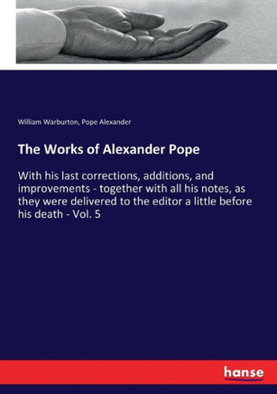 The Works of Alexander Pope: With his last corrections, additions, and improvements - together with all his notes, as they were delivered to the ed