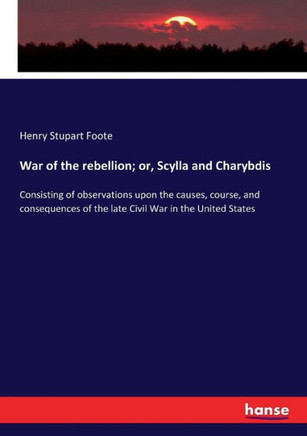 War of the rebellion; or, Scylla and Charybdis: Consisting of observations upon the causes, course, and consequences of the late Civil War in the Unit