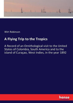 A Flying Trip to the Tropics: A Record of an Ornithological visit to the United States of Colombia, South America and to the island of Cura?ao, West