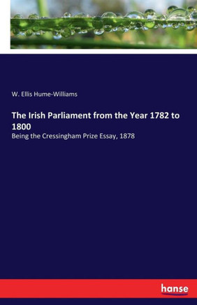 The Irish Parliament from the Year 1782 to 1800: Being the Cressingham Prize Essay, 1878