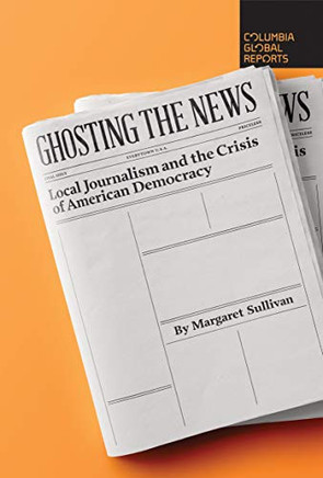 Ghosting The News: Local Journalism And The Crisis Of American Democracy