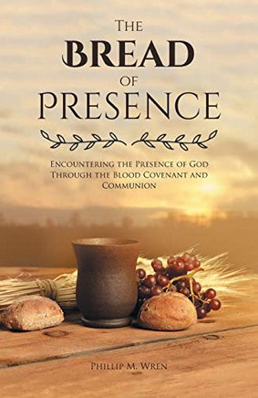 The Bread Of Presence: Encountering The Presence Of God Through The Blood Covenant And Communion