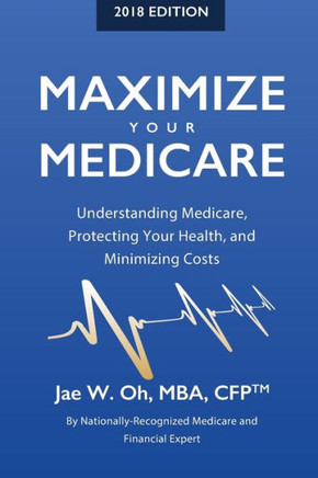 Maximize Your Medicare (2018 Edition): Understanding Medicare, Protecting Your Health, And Minimizing Costs