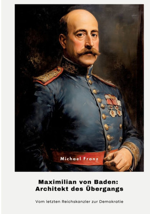 Maximilian von Baden: Architekt des ?bergangs: Vom letzten Reichskanzler zur Demokratie