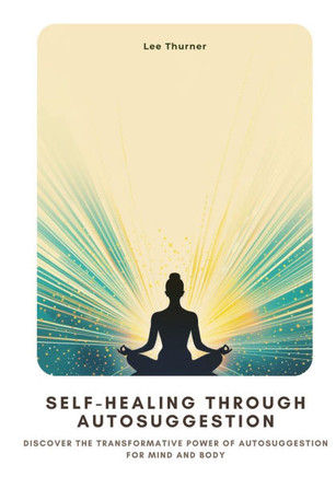 Self-Healing Through Autosuggestion: Discover the Transformative Power of Autosuggestion for Mind and Body