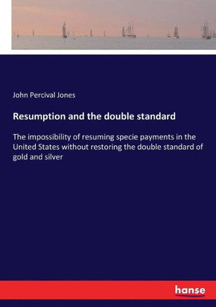 Resumption and the double standard: The impossibility of resuming specie payments in the United States without restoring the double standard of gold a