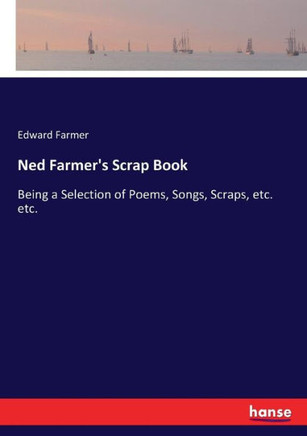 Ned Farmer's Scrap Book: Being a Selection of Poems, Songs, Scraps, etc. etc.