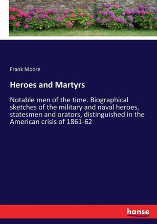 Heroes and Martyrs: Notable men of the time. Biographical sketches of the military and naval heroes, statesmen and orators, distinguished