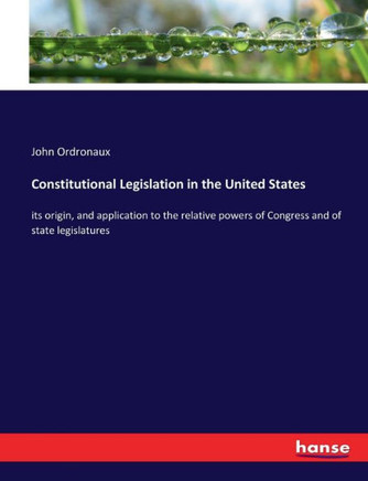 Constitutional Legislation in the United States: its origin, and application to the relative powers of Congress and of state legislatures