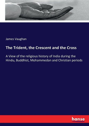 The Trident, the Crescent and the Cross: A View of the religious history of India during the Hindu, Buddhist, Mohammedan and Christian periods