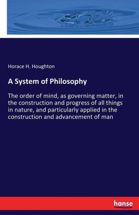 A System of Philosophy: The order of mind, as governing matter, in the construction and progress of all things in nature, and particularly app