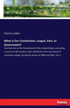 What is Our Constitution, League, Pact, or Government?: Two lectures on the Constitution of the United States concluding a course on the modern state,