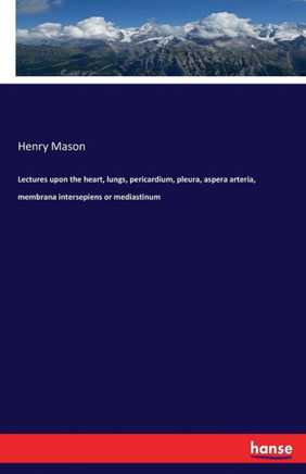 Lectures upon the heart, lungs, pericardium, pleura, aspera arteria, membrana intersepiens or mediastinum