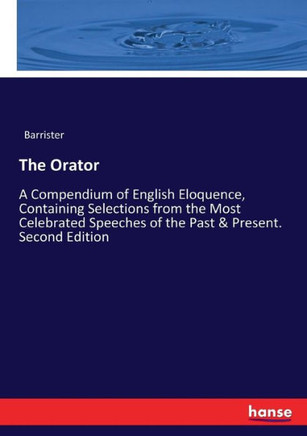 The Orator: A Compendium of English Eloquence, Containing Selections from the Most Celebrated Speeches of the Past & Present. Seco