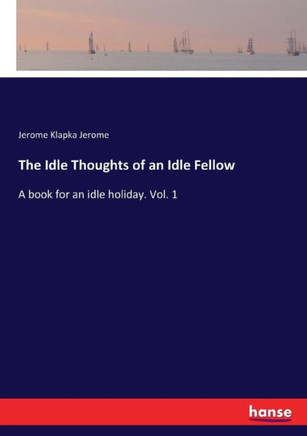 The Idle Thoughts of an Idle Fellow: A book for an idle holiday. Vol. 1