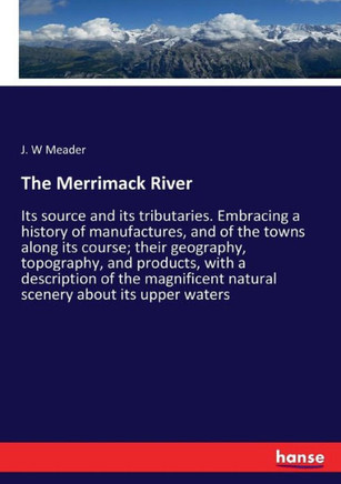 The Merrimack River: Its source and its tributaries. Embracing a history of manufactures, and of the towns along its course; their geograph