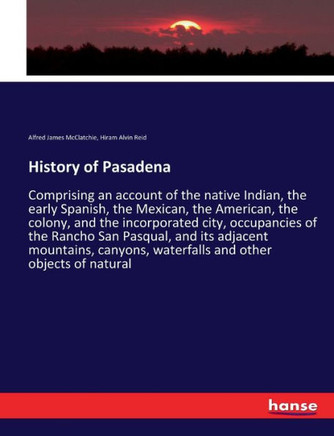 History of Pasadena: Comprising an account of the native Indian, the early Spanish, the Mexican, the American, the colony, and the incorpor History of Pasadena: Comprising an account of the native Indian, the early Spanish, the Mexican, the American, the colony, and the incorpor