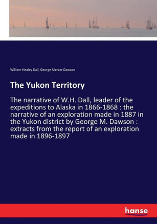 The Yukon Territory: The narrative of W.H. Dall, leader of the expeditions to Alaska in 1866-1868: the narrative of an exploration made in