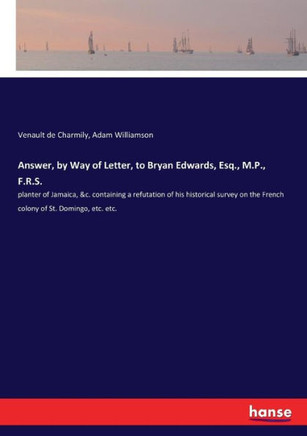 Answer, by Way of Letter, to Bryan Edwards, Esq., M.P., F.R.S.: planter of Jamaica, &c. containing a refutation of his historical survey on the French