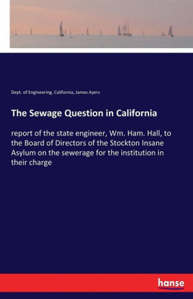 The Sewage Question in California: report of the state engineer, Wm. Ham. Hall, to the Board of Directors of the Stockton Insane Asylum on the sewerag