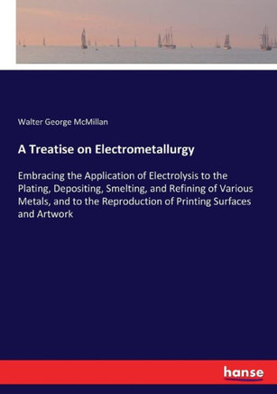 A Treatise on Electrometallurgy: Embracing the Application of Electrolysis to the Plating, Depositing, Smelting, and Refining of Various Metals, and t