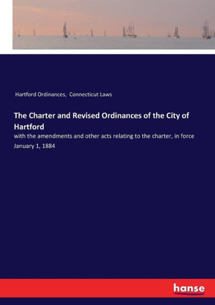 The Charter and Revised Ordinances of the City of Hartford: with the amendments and other acts relating to the charter, in force January 1, 1884