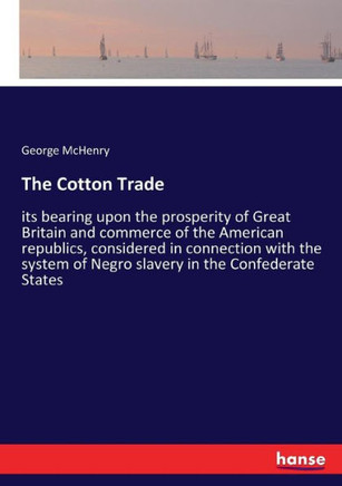 The Cotton Trade: its bearing upon the prosperity of Great Britain and commerce of the American republics, considered in connection with