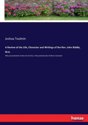 A Review of the Life, Character and Writings of the Rev. John Biddle, M.A.: Who was banished to the Isle of Scilly in the protectorate of Oliver Cromw