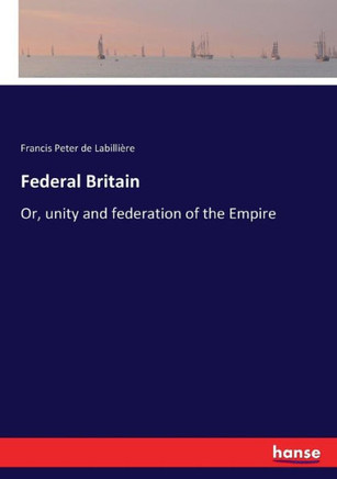 Federal Britain: Or, unity and federation of the Empire