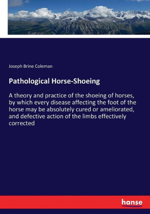 Pathological Horse-Shoeing: A theory and practice of the shoeing of horses, by which every disease affecting the foot of the horse may be absolute