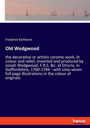 Old Wedgwood: the decorative or artistic ceramic work, in colour and relief, invented and produced by Josiah Wedgwood, F.R.S. &c. at