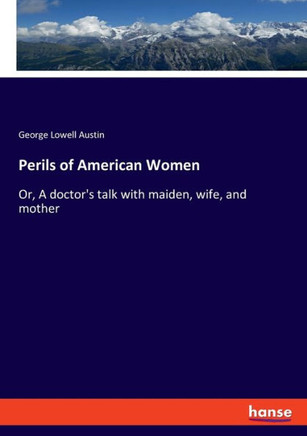 Perils of American Women: Or, A doctor's talk with maiden, wife, and mother