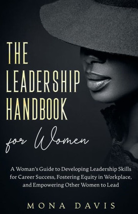 The Leadership Handbook For Women: A Woman's Guide To Developing Leadership Skills For Career Success, Fostering Equity In Workplace, And Empowering Other Women To Lead