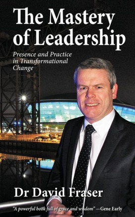 The Mastery Of Leadership: Presence And Practice In Transformational Change
