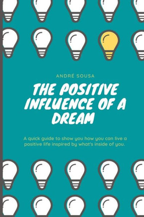 The Positive Influence Of A Dream: A Quick Guide To Show You How You Can Live A Positive Life Inspired By What's Inside Of You.