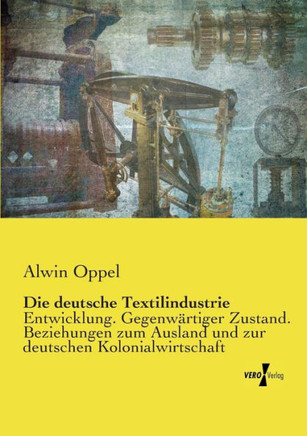 Die deutsche Textilindustrie: Entwicklung. Gegenw?rtiger Zustand. Beziehungen zum Ausland und zur deutschen Kolonialwirtschaft