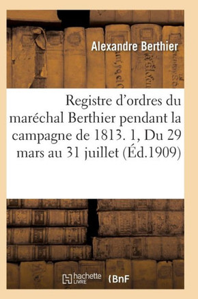 Registre d'Ordres Du Mar??hal Berthier Pendant La Campagne de 1813 Du 29 Mars Au 31 Juillet T01
