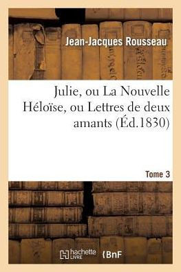 Julie, Ou La Nouvelle H??o??e. Tome 3: , Ou Lettres de Deux Amants Habitants d'Une Petite Ville Au Pied Des Alpes