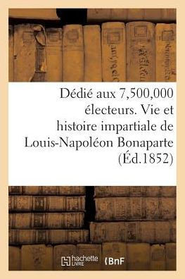 D??i??Aux 7,500,000 ??ecteurs. Vie Et Histoire Impartiale de Louis-Napol??n Bonaparte: , Pr??ident de la R??ublique Fran??ise