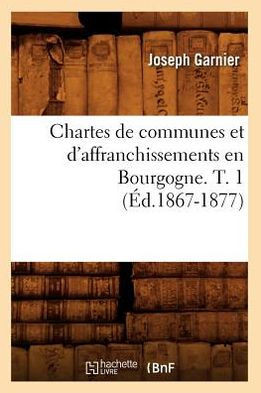 Chartes de Communes Et d'Affranchissements En Bourgogne. T. 1 (??.1867-1877)