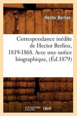 Correspondance In??ite de Hector Berlioz, 1819-1868. Avec Une Notice Biographique, (??.1879)