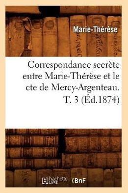 Correspondance Secr??e Entre Marie-Th????e Et Le Cte de Mercy-Argenteau. T. 3 (??.1874)