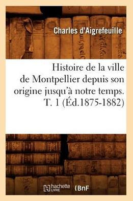 Histoire de la Ville de Montpellier Depuis Son Origine Jusqu'??Notre Temps. T. 1 (??.1875-1882)