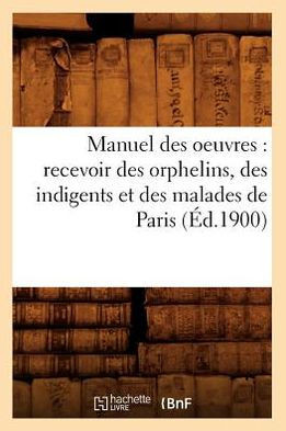 Manuel Des Oeuvres: Recevoir Des Orphelins, Des Indigents Et Des Malades de Paris (??.1900)
