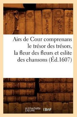 Airs de Cour Comprenans Le Tr??or Des Tr??ors, La Fleur Des Fleurs Et Eslite Des Chansons (??.1607)
