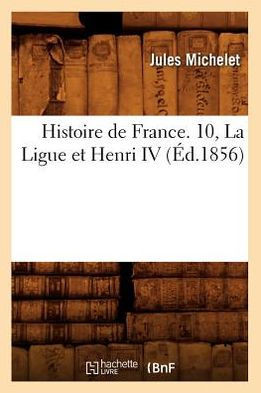 Histoire de France. 10, La Ligue Et Henri IV (??.1856)